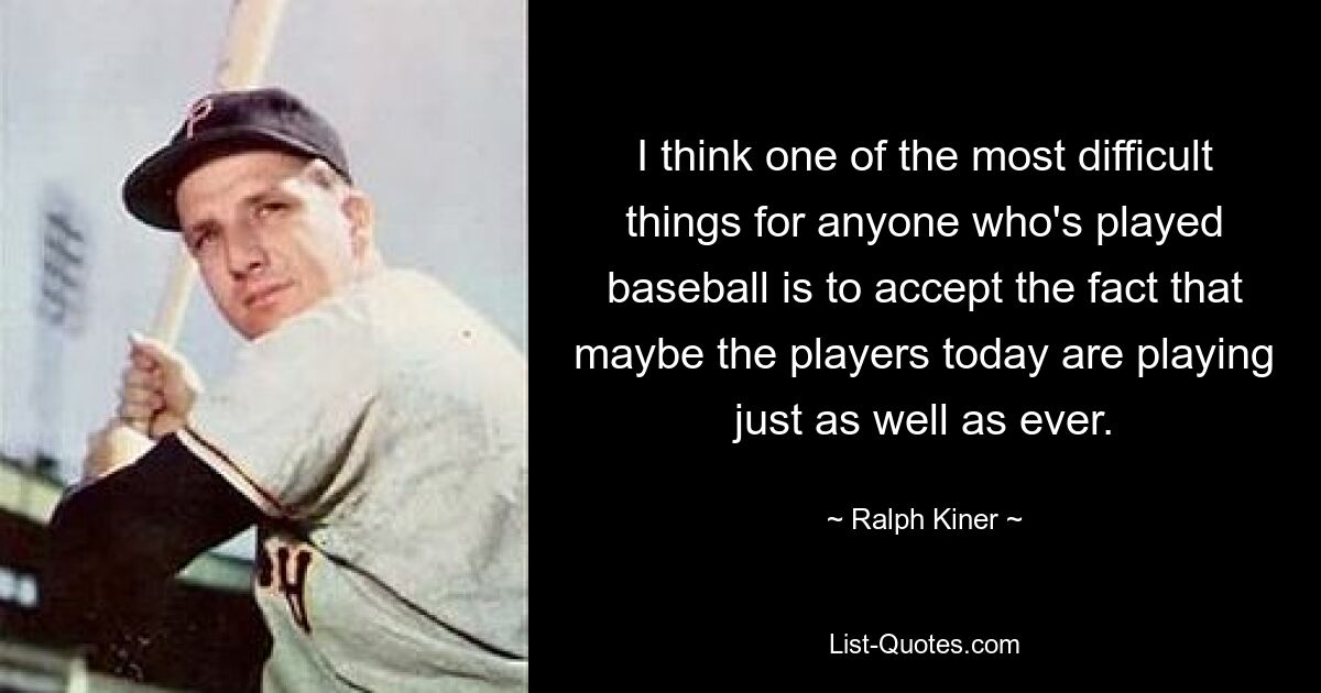 I think one of the most difficult things for anyone who's played baseball is to accept the fact that maybe the players today are playing just as well as ever. — © Ralph Kiner