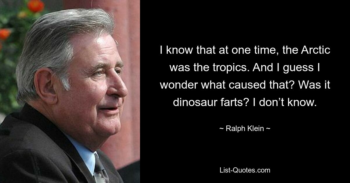 I know that at one time, the Arctic was the tropics. And I guess I wonder what caused that? Was it dinosaur farts? I don’t know. — © Ralph Klein