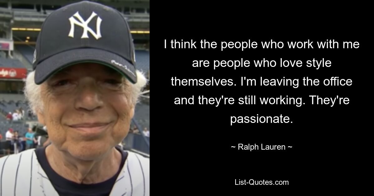 I think the people who work with me are people who love style themselves. I'm leaving the office and they're still working. They're passionate. — © Ralph Lauren