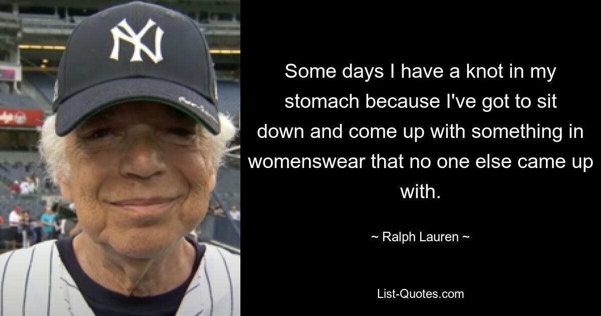 Some days I have a knot in my stomach because I've got to sit down and come up with something in womenswear that no one else came up with. — © Ralph Lauren