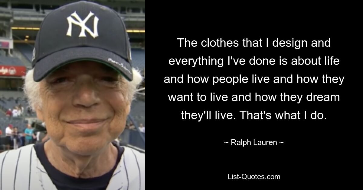 The clothes that I design and everything I've done is about life and how people live and how they want to live and how they dream they'll live. That's what I do. — © Ralph Lauren