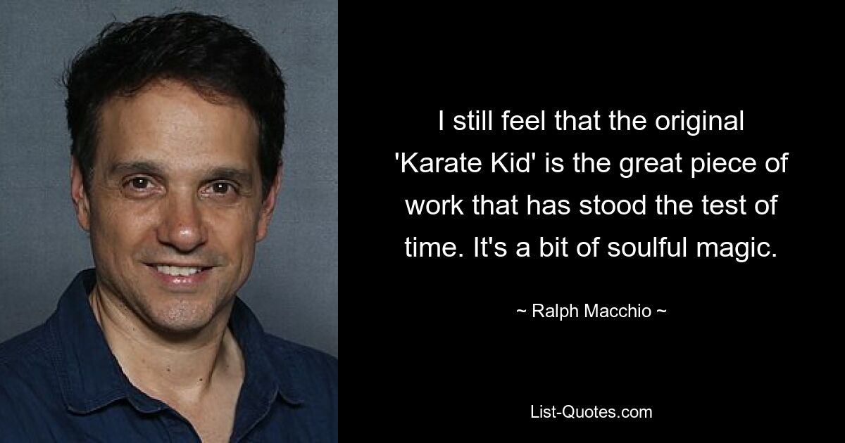 I still feel that the original 'Karate Kid' is the great piece of work that has stood the test of time. It's a bit of soulful magic. — © Ralph Macchio