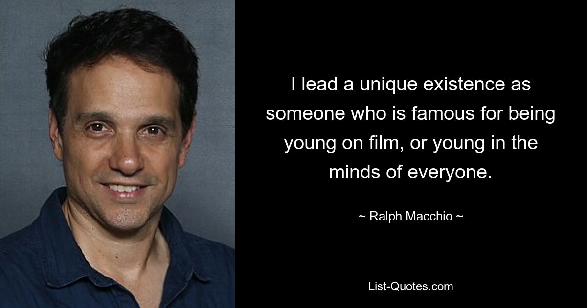 I lead a unique existence as someone who is famous for being young on film, or young in the minds of everyone. — © Ralph Macchio