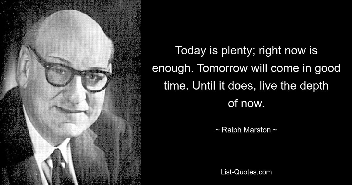 Today is plenty; right now is enough. Tomorrow will come in good time. Until it does, live the depth of now. — © Ralph Marston