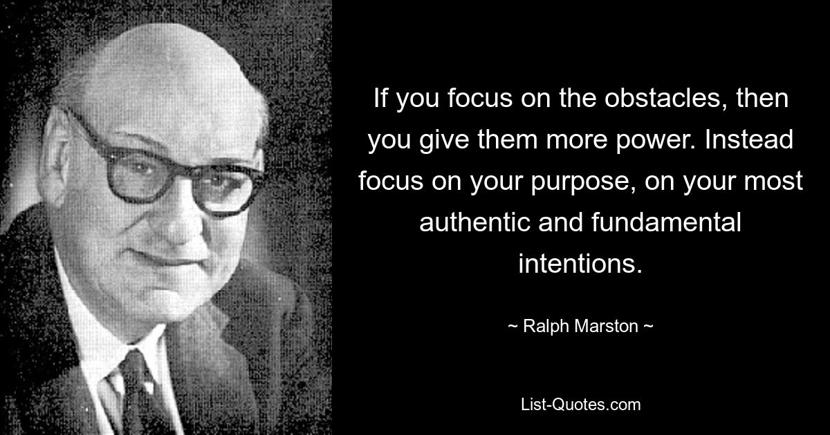 If you focus on the obstacles, then you give them more power. Instead focus on your purpose, on your most authentic and fundamental intentions. — © Ralph Marston