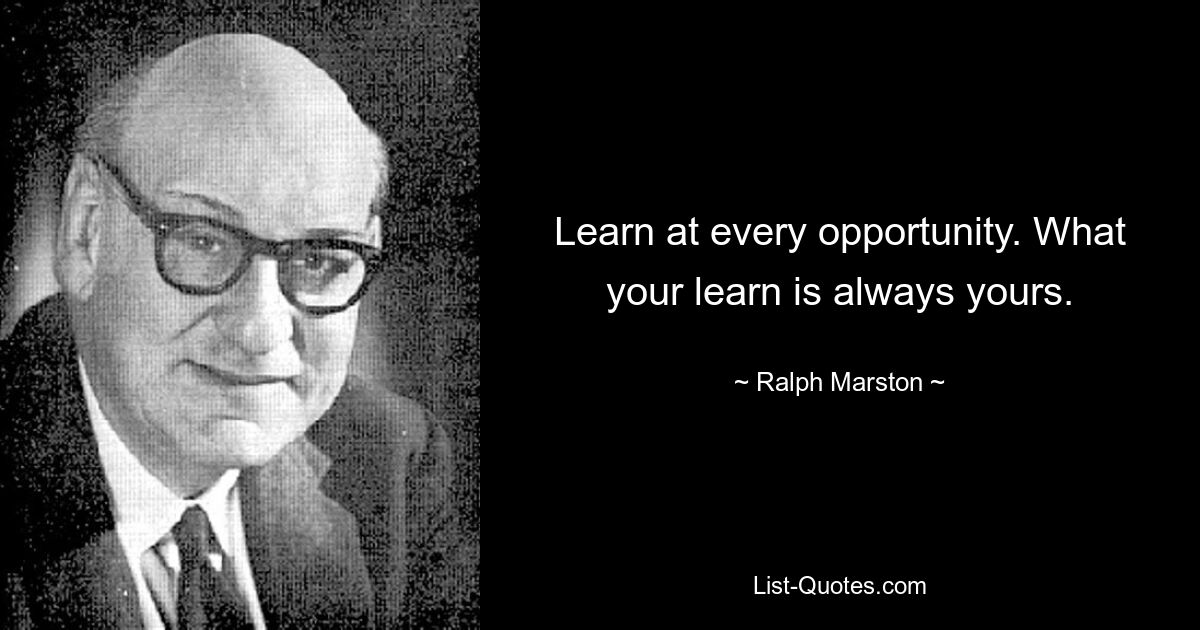 Learn at every opportunity. What your learn is always yours. — © Ralph Marston