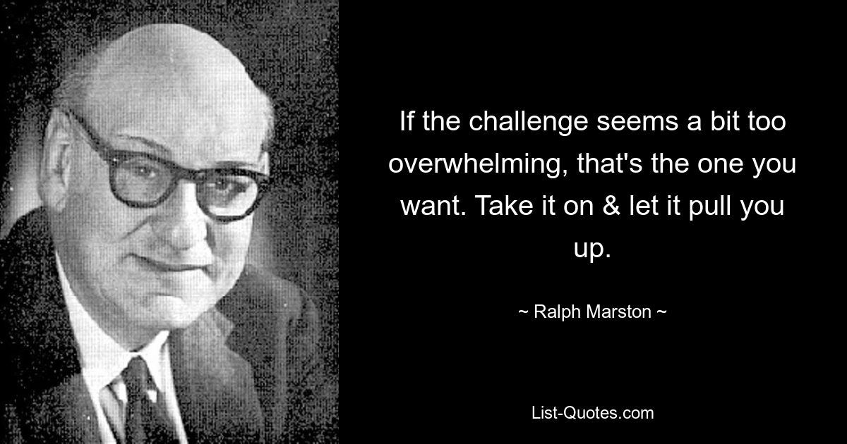 If the challenge seems a bit too overwhelming, that's the one you want. Take it on & let it pull you up. — © Ralph Marston