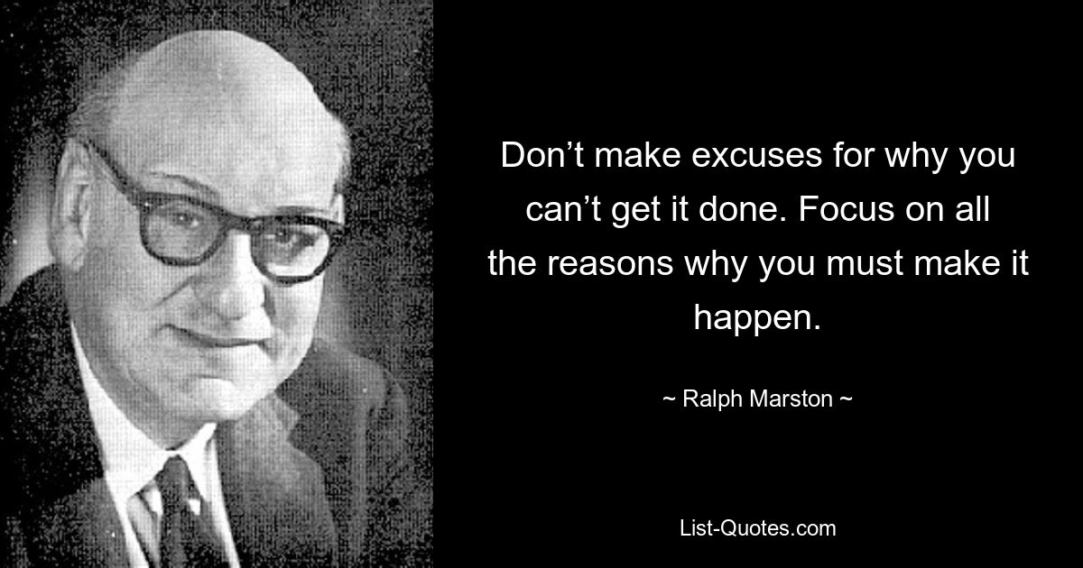 Don’t make excuses for why you can’t get it done. Focus on all the reasons why you must make it happen. — © Ralph Marston