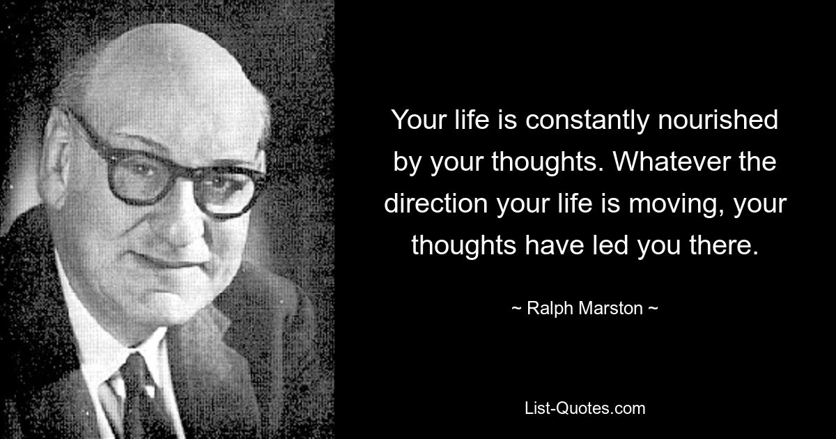 Your life is constantly nourished by your thoughts. Whatever the direction your life is moving, your thoughts have led you there. — © Ralph Marston