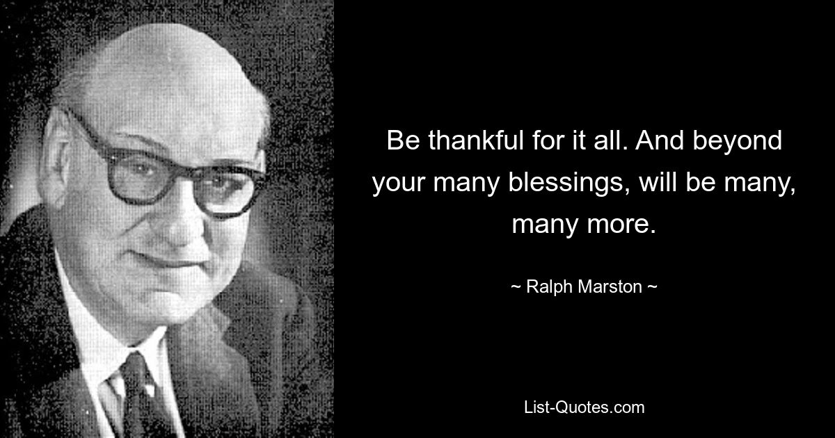 Be thankful for it all. And beyond your many blessings, will be many, many more. — © Ralph Marston