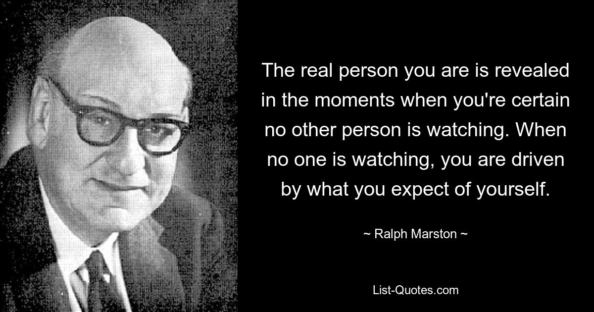 The real person you are is revealed in the moments when you're certain no other person is watching. When no one is watching, you are driven by what you expect of yourself. — © Ralph Marston