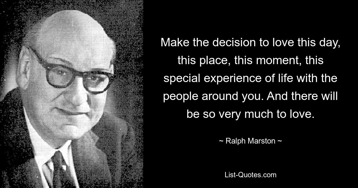 Make the decision to love this day, this place, this moment, this special experience of life with the people around you. And there will be so very much to love. — © Ralph Marston