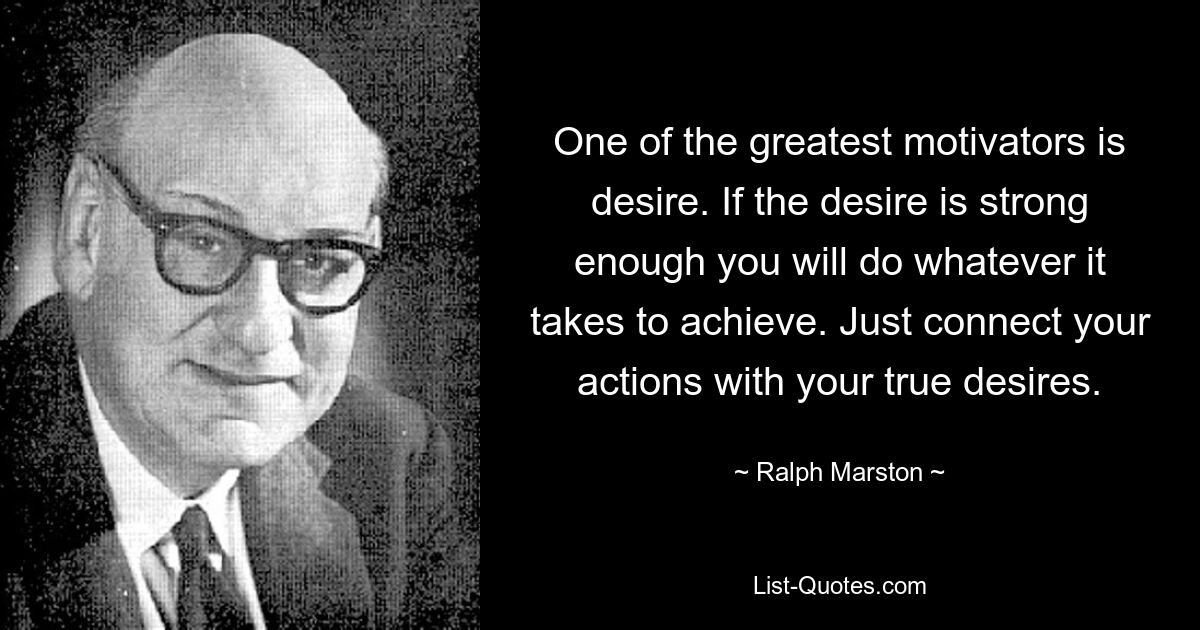 One of the greatest motivators is desire. If the desire is strong enough you will do whatever it takes to achieve. Just connect your actions with your true desires. — © Ralph Marston