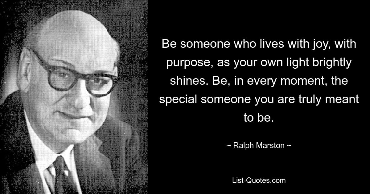 Be someone who lives with joy, with purpose, as your own light brightly shines. Be, in every moment, the special someone you are truly meant to be. — © Ralph Marston