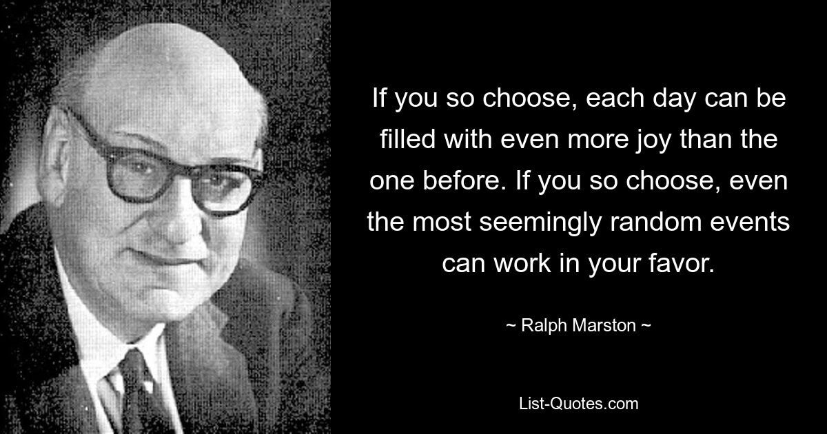 If you so choose, each day can be filled with even more joy than the one before. If you so choose, even the most seemingly random events can work in your favor. — © Ralph Marston