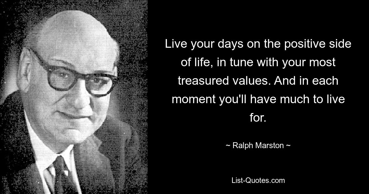 Live your days on the positive side of life, in tune with your most treasured values. And in each moment you'll have much to live for. — © Ralph Marston