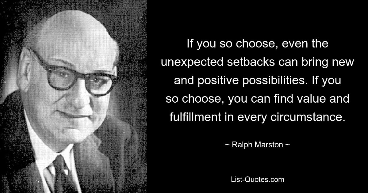 If you so choose, even the unexpected setbacks can bring new and positive possibilities. If you so choose, you can find value and fulfillment in every circumstance. — © Ralph Marston