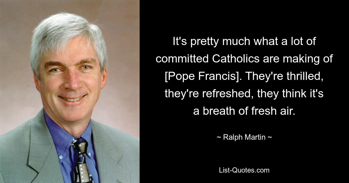 It's pretty much what a lot of committed Catholics are making of [Pope Francis]. They're thrilled, they're refreshed, they think it's a breath of fresh air. — © Ralph Martin