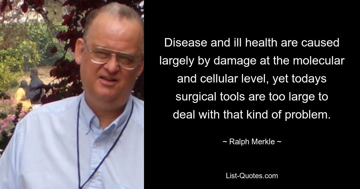 Disease and ill health are caused largely by damage at the molecular and cellular level, yet todays surgical tools are too large to deal with that kind of problem. — © Ralph Merkle