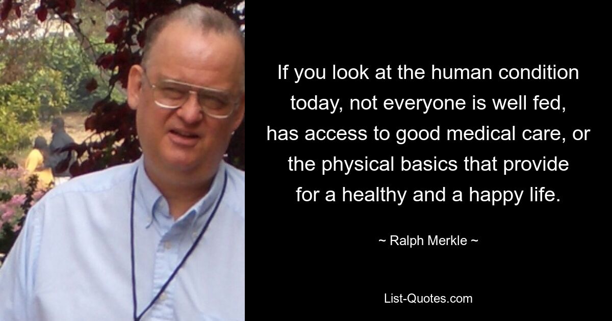 If you look at the human condition today, not everyone is well fed, has access to good medical care, or the physical basics that provide for a healthy and a happy life. — © Ralph Merkle