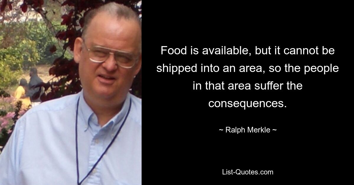 Food is available, but it cannot be shipped into an area, so the people in that area suffer the consequences. — © Ralph Merkle