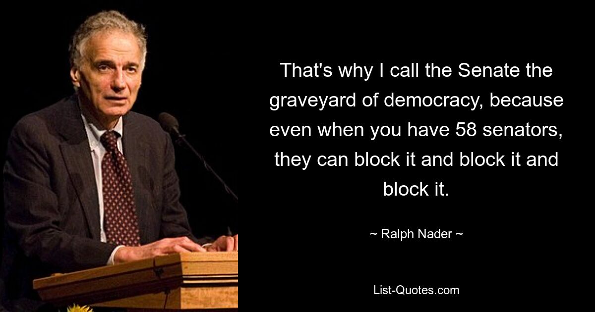 That's why I call the Senate the graveyard of democracy, because even when you have 58 senators, they can block it and block it and block it. — © Ralph Nader