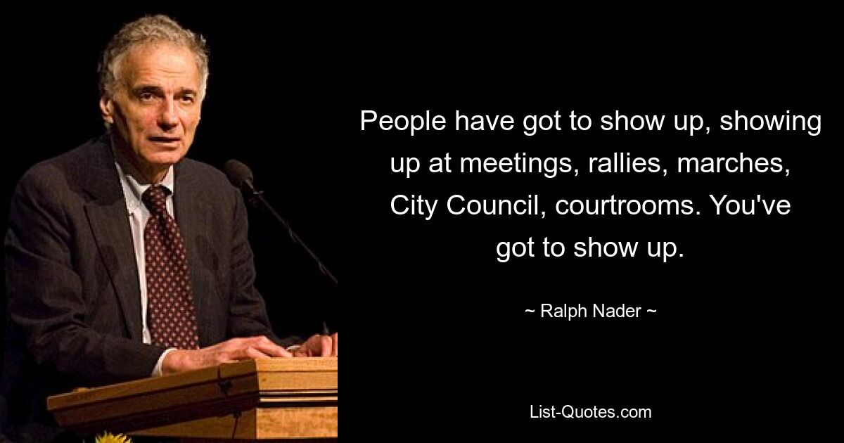 People have got to show up, showing up at meetings, rallies, marches, City Council, courtrooms. You've got to show up. — © Ralph Nader