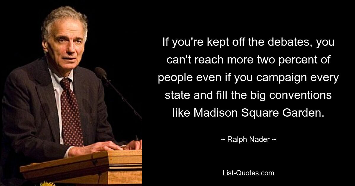 If you're kept off the debates, you can't reach more two percent of people even if you campaign every state and fill the big conventions like Madison Square Garden. — © Ralph Nader