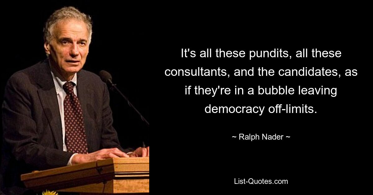 It's all these pundits, all these consultants, and the candidates, as if they're in a bubble leaving democracy off-limits. — © Ralph Nader