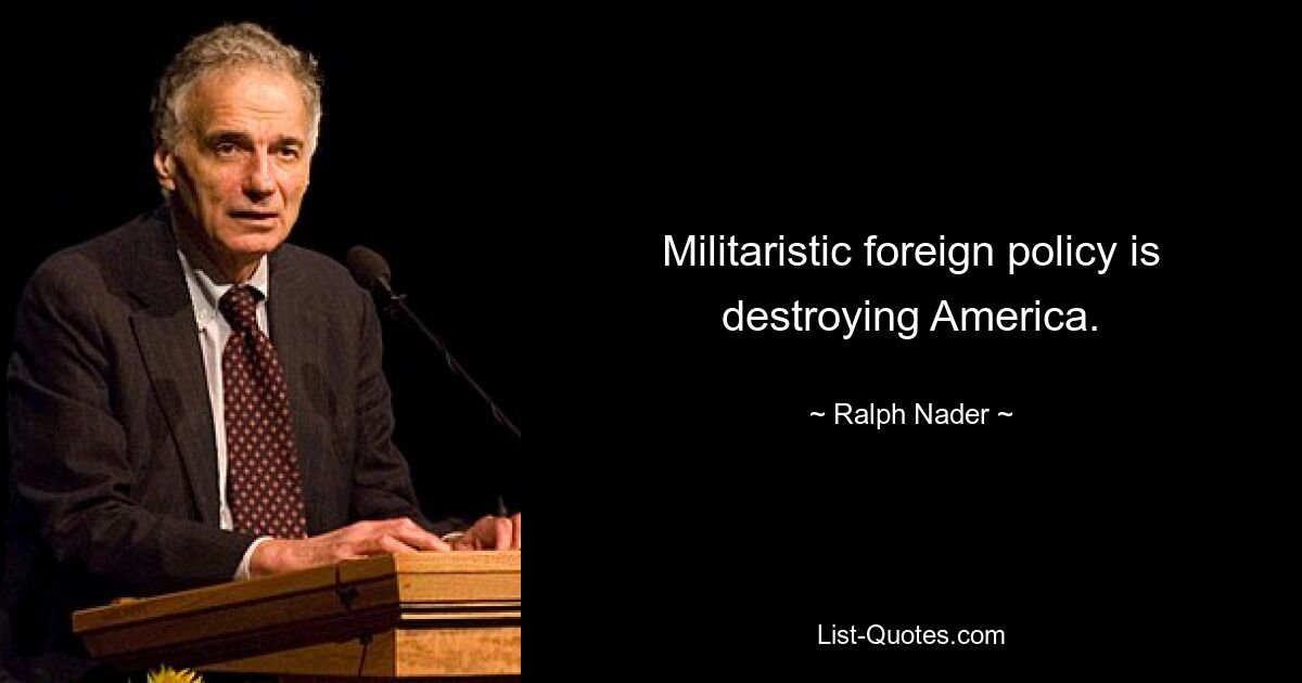 Militaristic foreign policy is destroying America. — © Ralph Nader