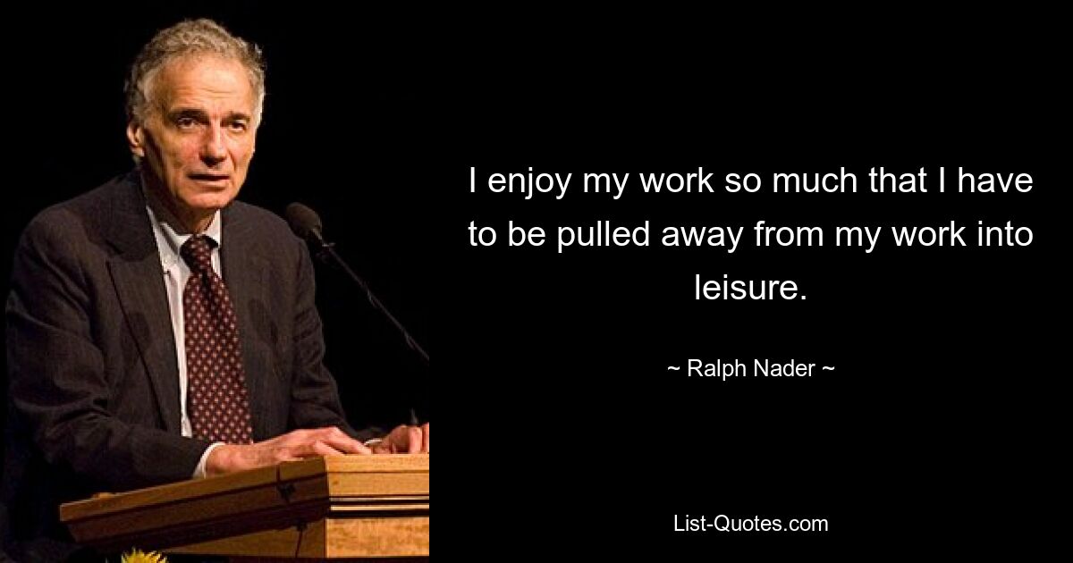 I enjoy my work so much that I have to be pulled away from my work into leisure. — © Ralph Nader