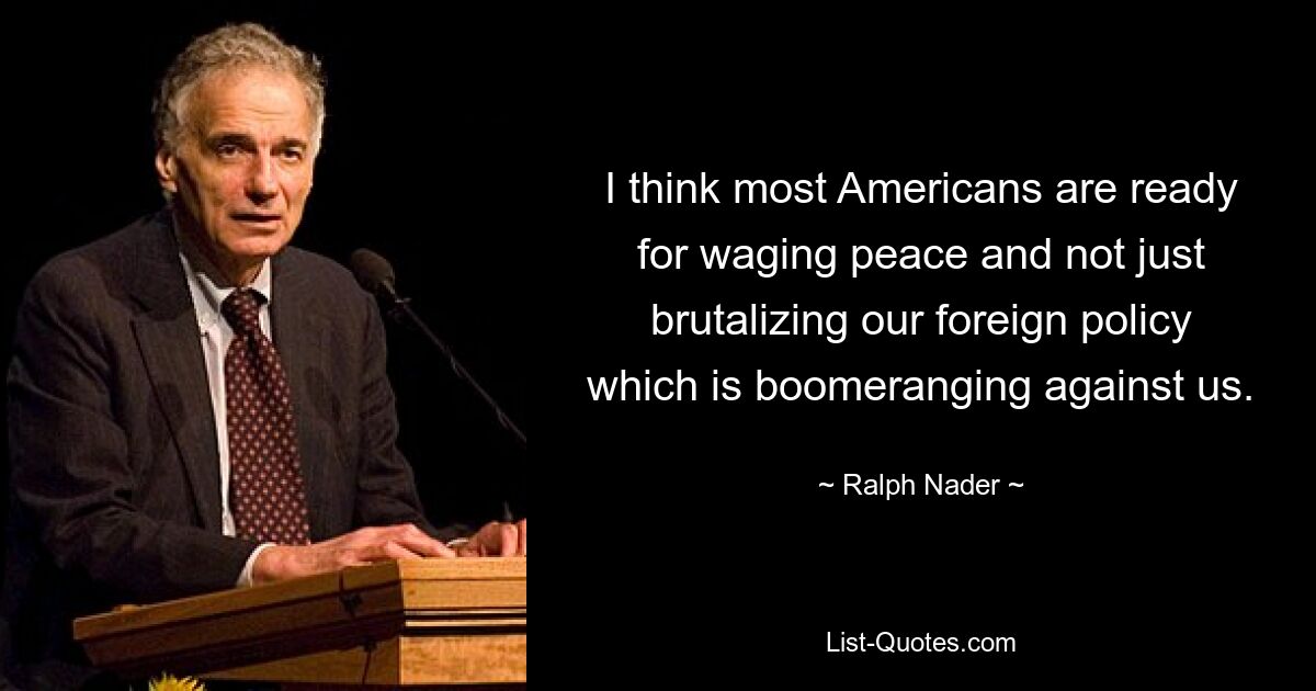 I think most Americans are ready for waging peace and not just brutalizing our foreign policy which is boomeranging against us. — © Ralph Nader