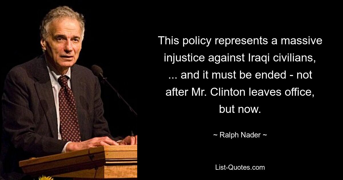 This policy represents a massive injustice against Iraqi civilians, ... and it must be ended - not after Mr. Clinton leaves office, but now. — © Ralph Nader