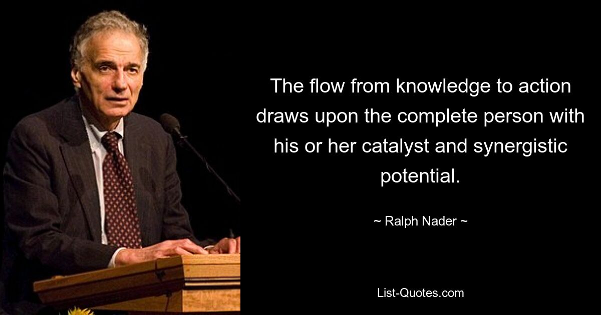 The flow from knowledge to action draws upon the complete person with his or her catalyst and synergistic potential. — © Ralph Nader