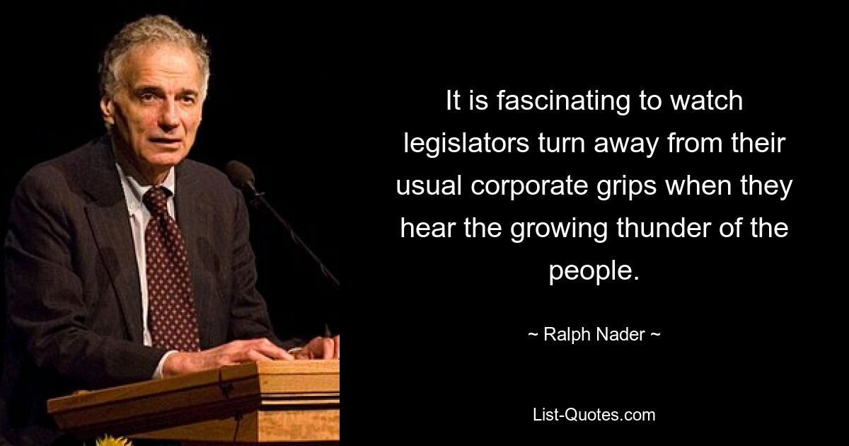 It is fascinating to watch legislators turn away from their usual corporate grips when they hear the growing thunder of the people. — © Ralph Nader