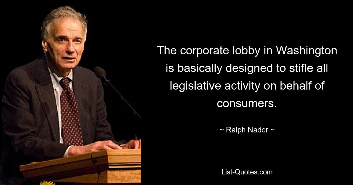 The corporate lobby in Washington is basically designed to stifle all legislative activity on behalf of consumers. — © Ralph Nader