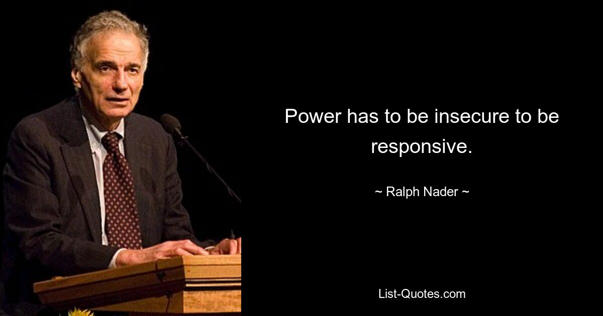 Power has to be insecure to be responsive. — © Ralph Nader