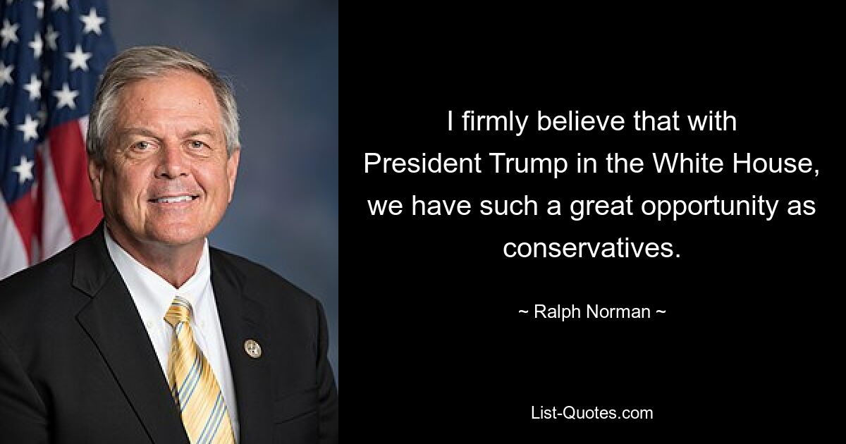 I firmly believe that with President Trump in the White House, we have such a great opportunity as conservatives. — © Ralph Norman