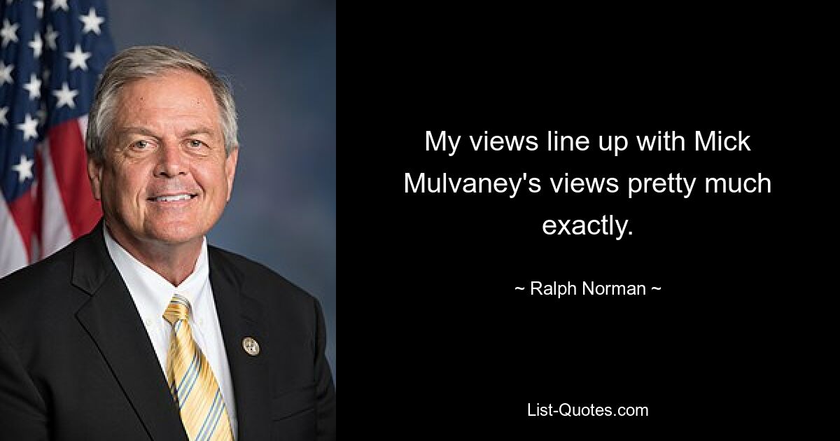 My views line up with Mick Mulvaney's views pretty much exactly. — © Ralph Norman