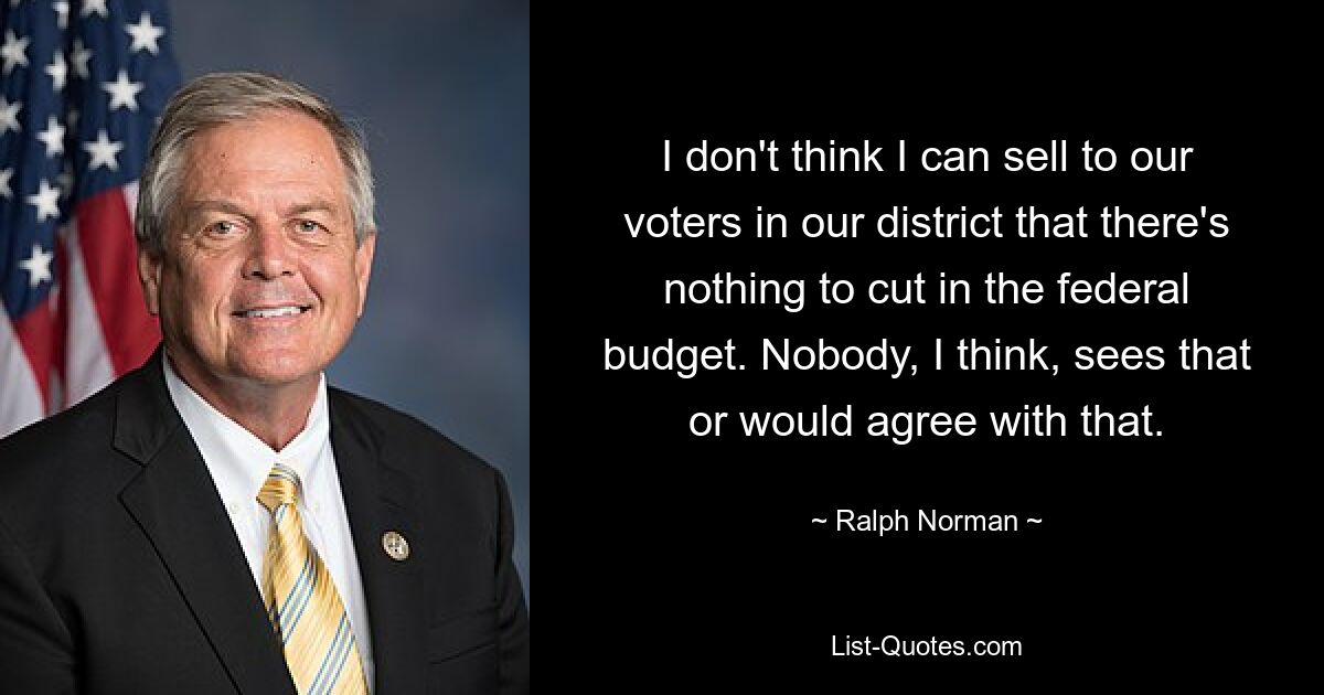 I don't think I can sell to our voters in our district that there's nothing to cut in the federal budget. Nobody, I think, sees that or would agree with that. — © Ralph Norman