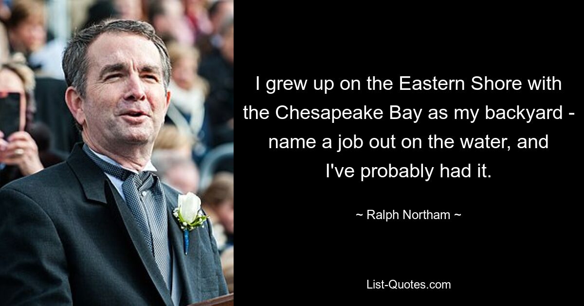 I grew up on the Eastern Shore with the Chesapeake Bay as my backyard - name a job out on the water, and I've probably had it. — © Ralph Northam