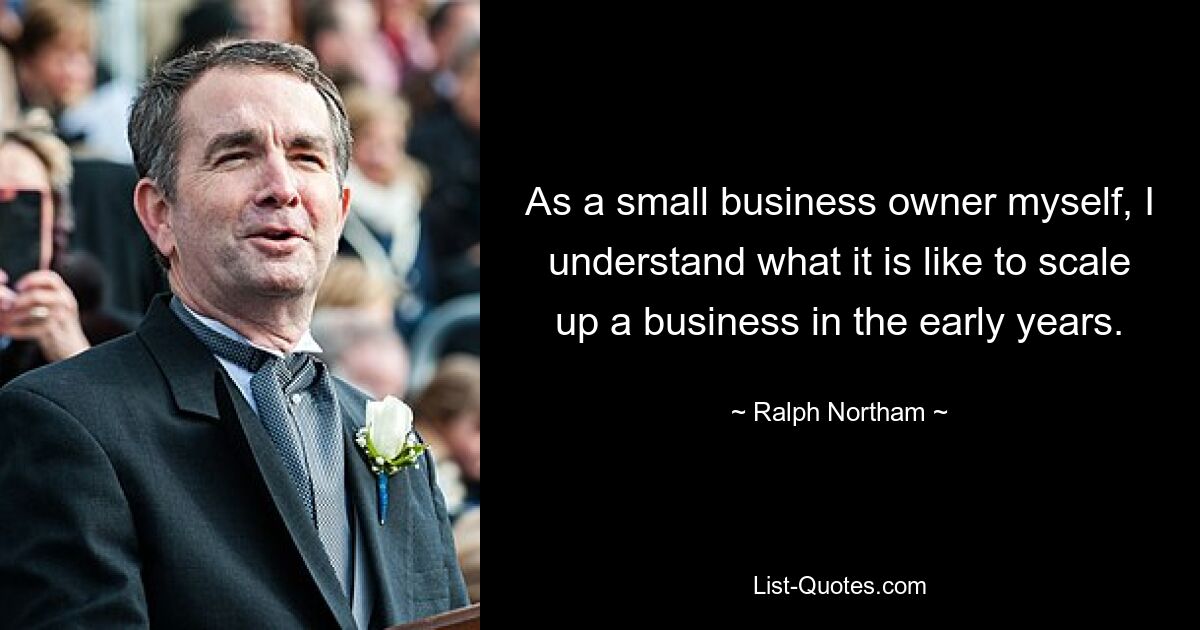 As a small business owner myself, I understand what it is like to scale up a business in the early years. — © Ralph Northam