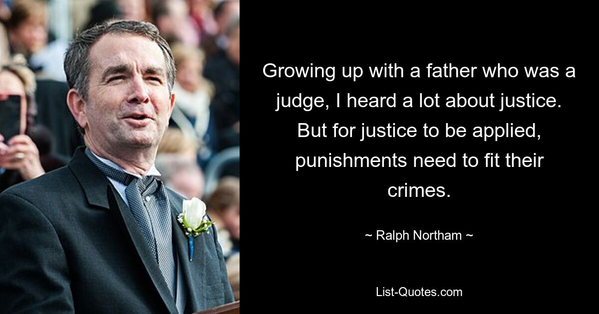 Growing up with a father who was a judge, I heard a lot about justice. But for justice to be applied, punishments need to fit their crimes. — © Ralph Northam