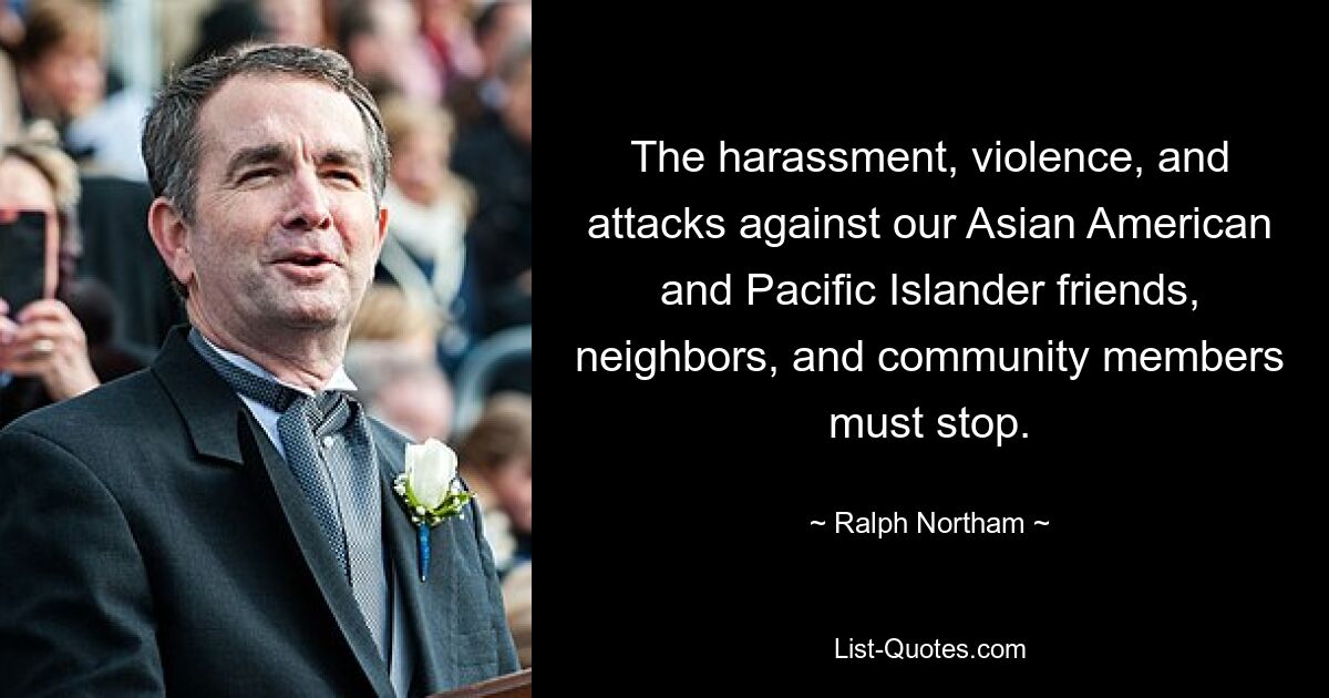 The harassment, violence, and attacks against our Asian American and Pacific Islander friends, neighbors, and community members must stop. — © Ralph Northam