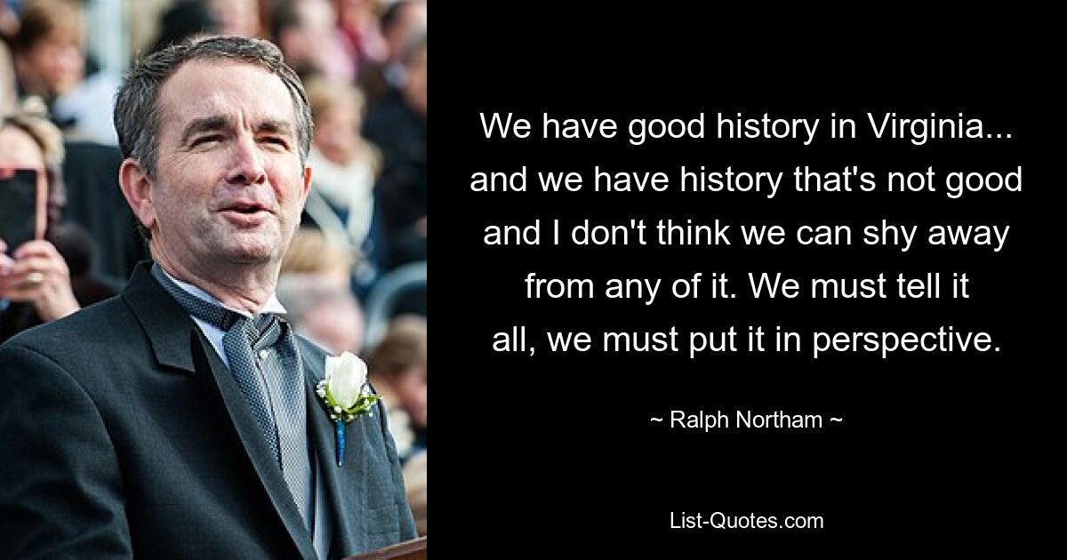 We have good history in Virginia... and we have history that's not good and I don't think we can shy away from any of it. We must tell it all, we must put it in perspective. — © Ralph Northam