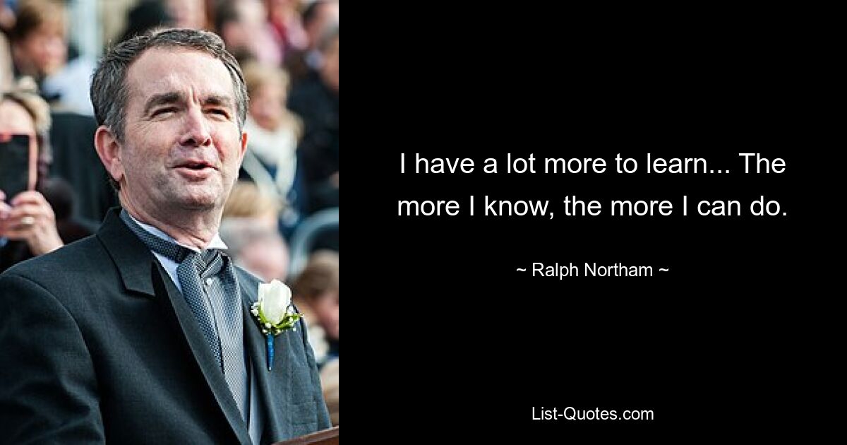 I have a lot more to learn... The more I know, the more I can do. — © Ralph Northam