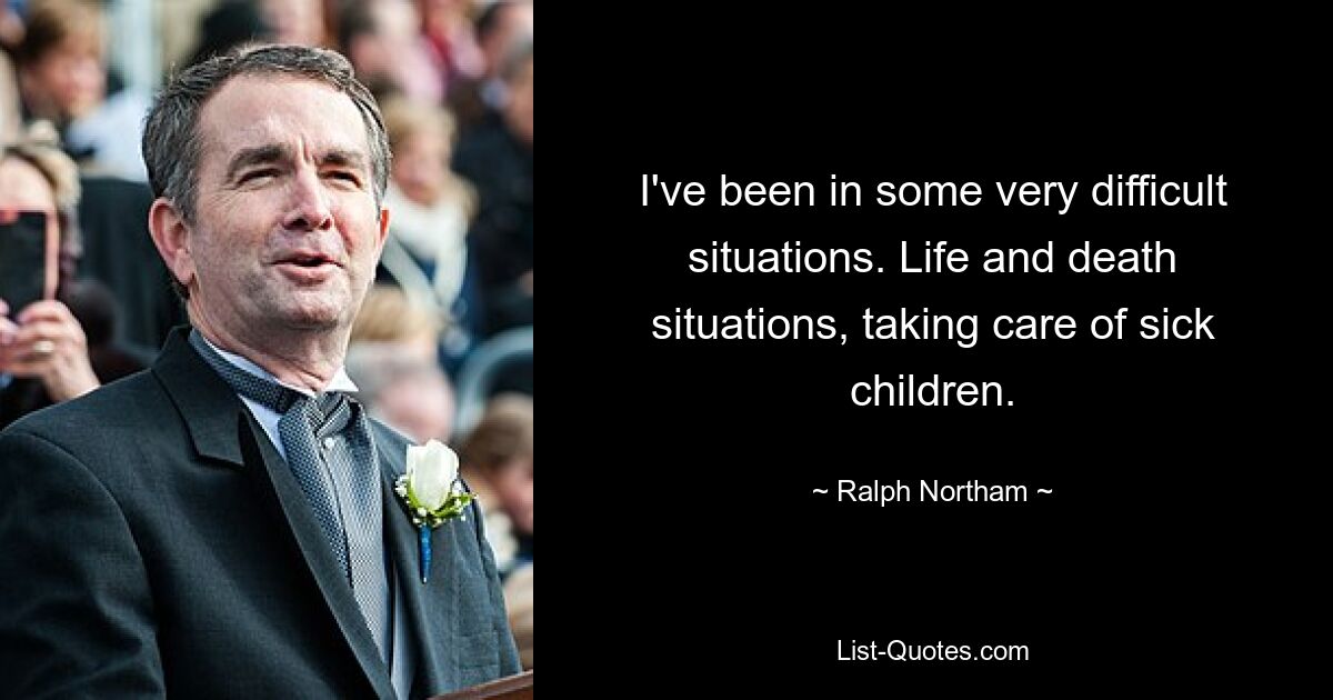 I've been in some very difficult situations. Life and death situations, taking care of sick children. — © Ralph Northam