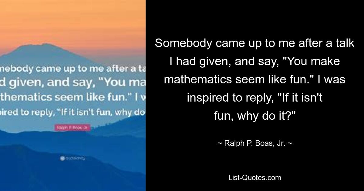 Somebody came up to me after a talk I had given, and say, "You make mathematics seem like fun." I was inspired to reply, "If it isn't fun, why do it?" — © Ralph P. Boas, Jr.