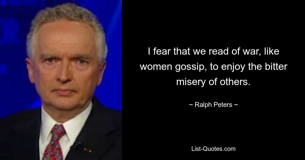 I fear that we read of war, like women gossip, to enjoy the bitter misery of others. — © Ralph Peters