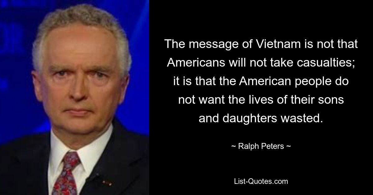 The message of Vietnam is not that Americans will not take casualties; it is that the American people do not want the lives of their sons and daughters wasted. — © Ralph Peters